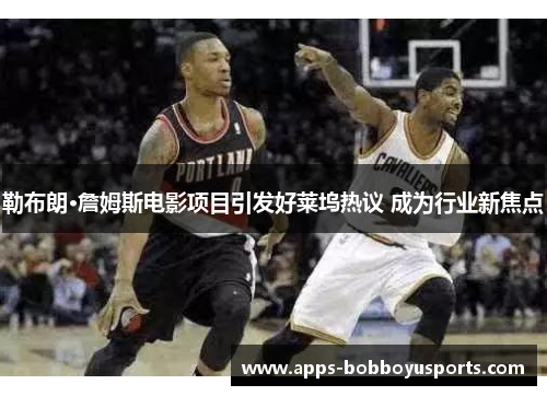 勒布朗·詹姆斯电影项目引发好莱坞热议 成为行业新焦点