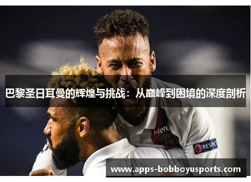 巴黎圣日耳曼的辉煌与挑战：从巅峰到困境的深度剖析