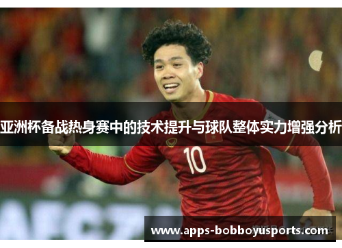 亚洲杯备战热身赛中的技术提升与球队整体实力增强分析
