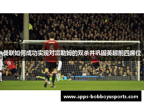 曼联如何成功实现对富勒姆的双杀并巩固英超前四席位