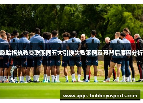 滕哈格执教曼联期间五大引援失败案例及其背后原因分析