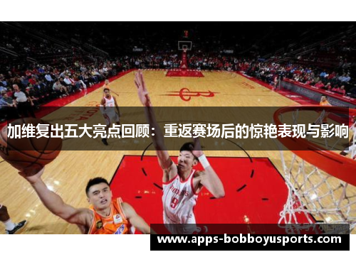 加维复出五大亮点回顾：重返赛场后的惊艳表现与影响