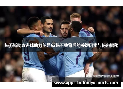热苏斯助攻进球助力英超62场不败背后的关键因素与秘密揭秘