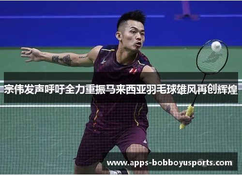 宗伟发声呼吁全力重振马来西亚羽毛球雄风再创辉煌
