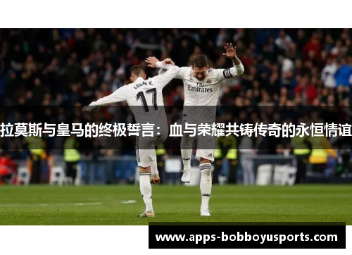 拉莫斯与皇马的终极誓言：血与荣耀共铸传奇的永恒情谊