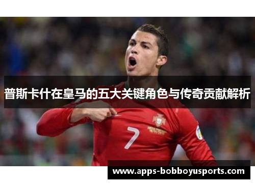 普斯卡什在皇马的五大关键角色与传奇贡献解析