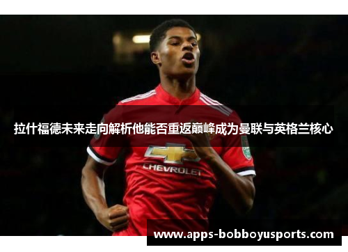 拉什福德未来走向解析他能否重返巅峰成为曼联与英格兰核心
