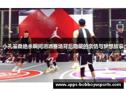 小孔塞桑绝杀瞬间泪洒赛场背后隐藏的亲情与梦想故事