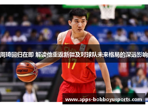 周琦回归在即 解读他重返新疆及对球队未来格局的深远影响