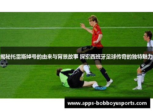 揭秘托雷斯绰号的由来与背景故事 探索西班牙足球传奇的独特魅力