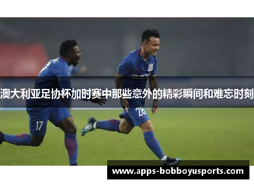 澳大利亚足协杯加时赛中那些意外的精彩瞬间和难忘时刻