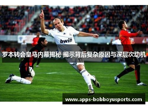 罗本转会皇马内幕揭秘 揭示背后复杂原因与深层次动机